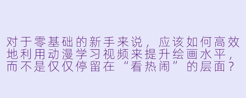 对于零基础的新手来说，应该如何高效地利用动漫学习视频来提升绘画水平，而不是仅仅停留在“看热闹”的层面？-动漫学习视频