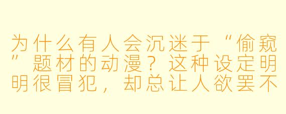 为什么有人会沉迷于“偷窥”题材的动漫?这种设定明明很冒犯,却总让人欲罢不能?