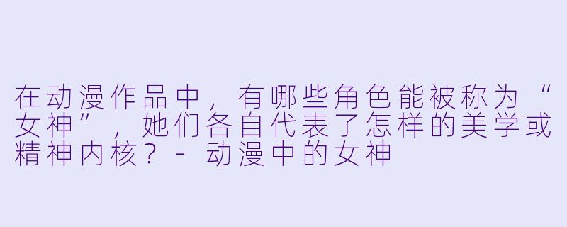 在动漫作品中,有哪些角X 能被称为“女神”,她们各自代表了怎样的美学或精神内核?-动漫中的女神