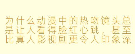 为什么动漫中的热吻镜头总是让人看得脸红心跳,甚至比真人影视剧更令人印象深刻?