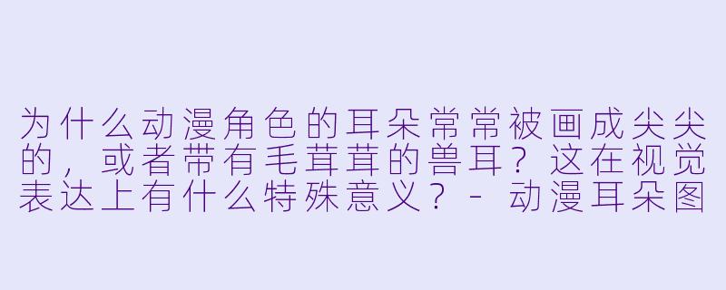 为什么动漫角色的耳朵常常被画成尖尖的,或者带有毛茸茸的兽耳?这在视觉表达上有什么特殊意义?-动漫耳朵图片