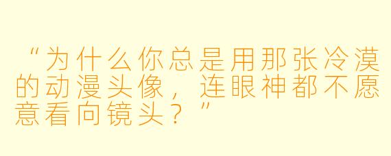 “为什么你总是用那张冷漠的动漫头像，连眼神都不愿意看向镜头？”