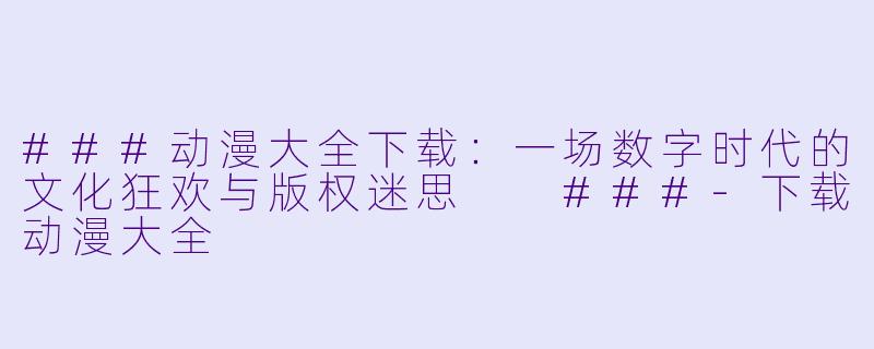 ###动漫大全下载：一场数字时代的文化狂欢与版权迷思

###-下载动漫大全