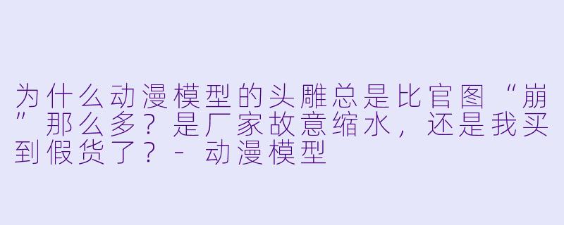 为什么动漫模型的头雕总是比官图“崩”那么多？是厂家故意缩水，还是我买到假货了？-动漫模型