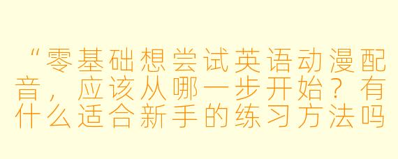 “零基础想尝试英语动漫配音,应该从哪一步开始?有什么适合新手的练习方法吗?”