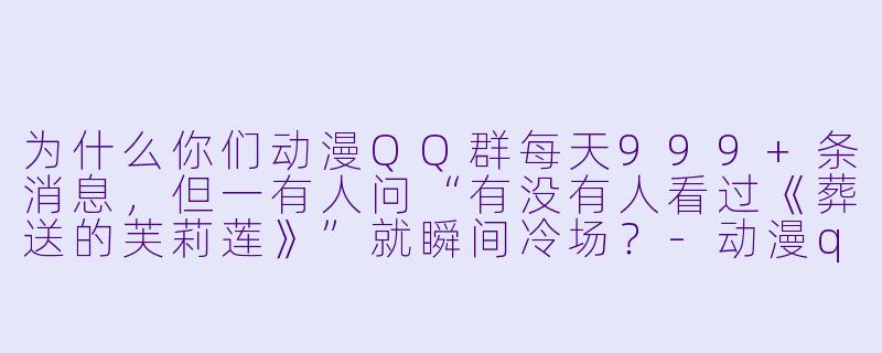 为什么你们动漫QQ群每天999+条消息,但一有人问“有没有人看过《葬送的芙莉莲》”就瞬间冷场?-动漫qq群