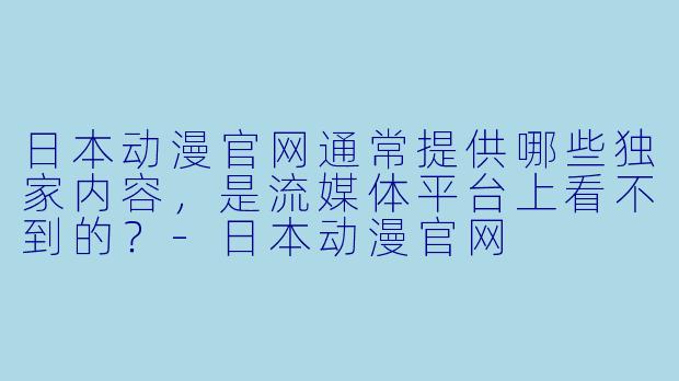 日本动漫官网通常提供哪些独家内容,是流媒体平台上看不到的?-日本动漫官网