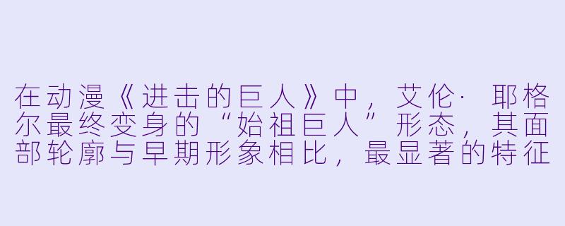 在动漫《进击的巨人》中,艾伦·耶格尔最终变身的“始祖巨人”形态,其面部轮廓与早期形象相比,最显著的特征变化是什么?-动漫人物图像