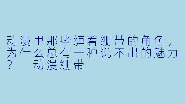 动漫里那些缠着绷带的角X ,为什么总有一种说不出的魅力?-动漫绷带