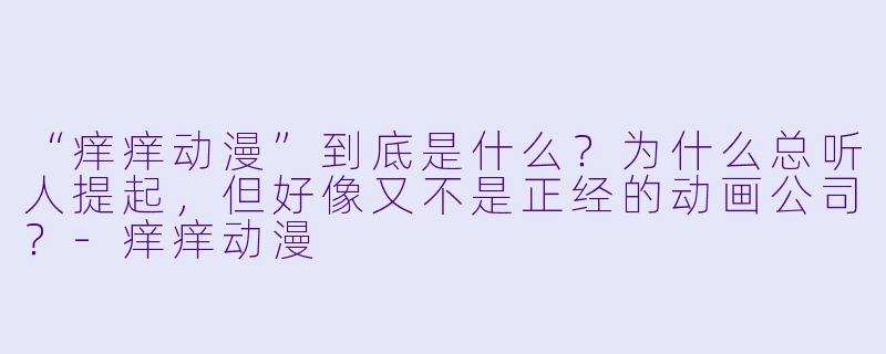 “痒痒动漫”到底是什么?为什么总听人提起,但好像又不是正经的动画公司?-痒痒动漫