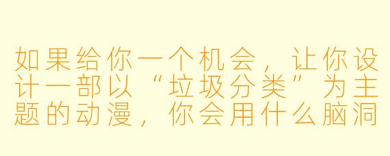 如果给你一个机会，让你设计一部以“垃圾分类”为主题的动漫，你会用什么脑洞大开的设定，让观众在看得爽的同时，还能真正记住分类规则？