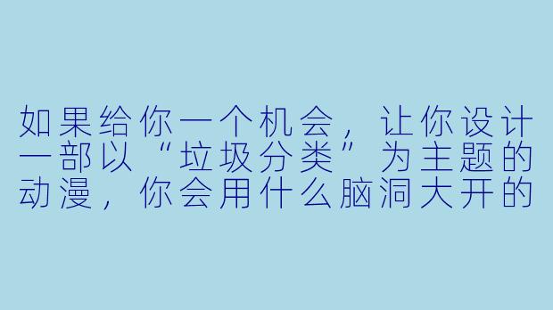 如果给你一个机会，让你设计一部以“垃圾分类”为主题的动漫，你会用什么脑洞大开的设定，让观众在看得爽的同时，还能真正记住分类规则？-垃圾分类动漫