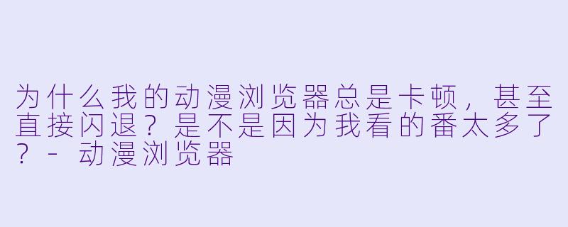 为什么我的动漫浏览器总是卡顿，甚至直接闪退？是不是因为我看的番太多了？
