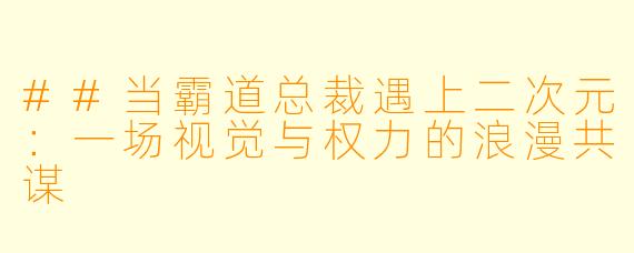 ##当霸道总裁遇上二次元:一场视觉与权力的浪漫共谋