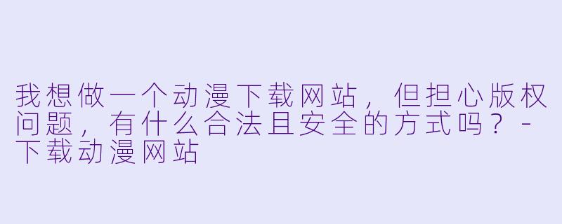 我想做一个动漫下载网站,但担心版权问题,有什么合法且安全的方式吗?-下载动漫网站