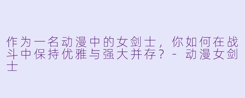 作为一名动漫中的女剑士，你如何在战斗中保持优雅与强大并存？-动漫女剑士