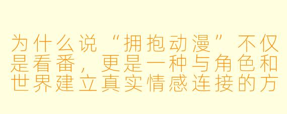 为什么说“拥抱动漫”不仅是看番，更是一种与角X  和世界建立真实情感连接的方式？