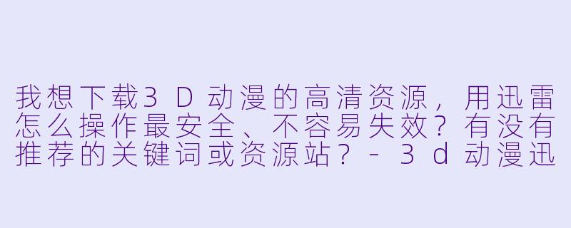 我想下载3D动漫的高清资源，用迅雷怎么操作最安全、不容易失效？有没有推荐的关键词或资源站？-3d动漫迅雷下载