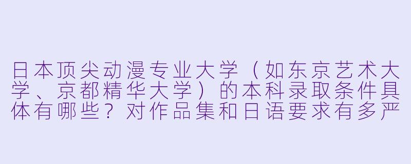 日本顶尖动漫专业大学（如东京艺术大学、京都精华大学）的本科录取条件具体有哪些？对作品集和日语要求有多严格？-日本动漫大学录取条件