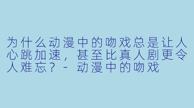 为什么动漫中的吻戏总是让人心跳加速,甚至比真人剧更令人难忘?-动漫中的吻戏