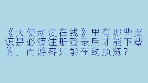 《天使动漫在线》里有哪些资源是必须注册登录后才能下载的,而游客只能在线预览?