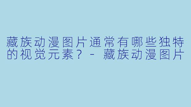藏族动漫图片通常有哪些独特的视觉元素?-藏族动漫图片