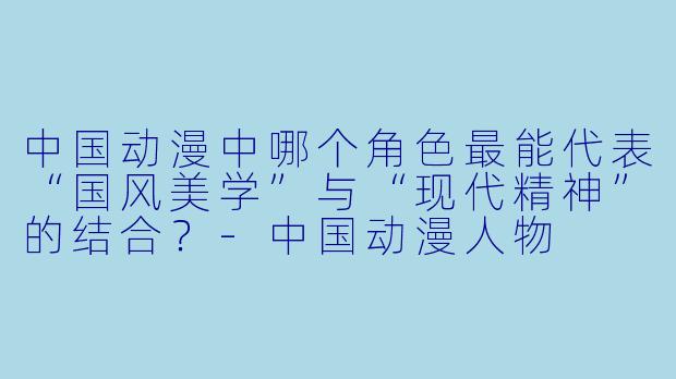 中国动漫中哪个角X 最能代表“国风美学”与“现代精神”的结合?-中国动漫人物