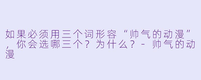 如果必须用三个词形容“帅气的动漫”，你会选哪三个？为什么？-帅气的动漫