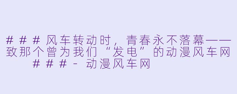 ###风车转动时，青春永不落幕——致那个曾为我们“发电”的动漫风车网

###-动漫风车网