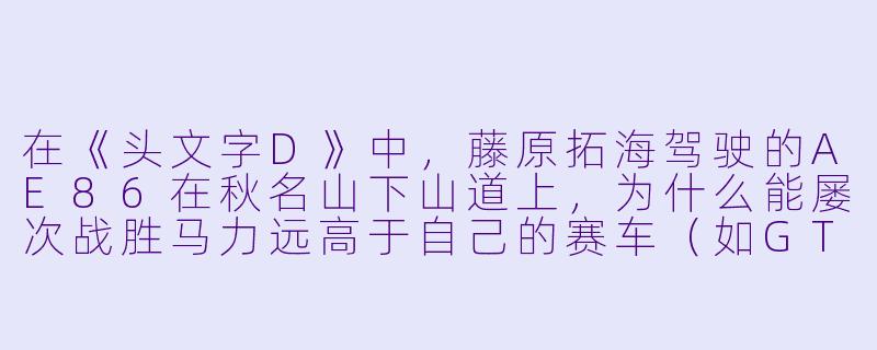 在《头文字D》中,藤原拓海驾驶的AE86在秋名山下山道上,为什么能屡次战胜马力远高于自己的赛车(如GTR、RX-7等)?这背后除了主角光环,有什么现实中的赛车理论支撑?-日本赛车动漫