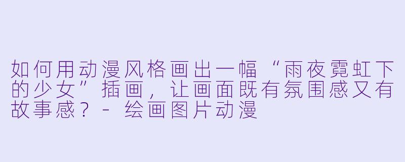如何用动漫风格画出一幅“雨夜霓虹下的少女”插画，让画面既有氛围感又有故事感？