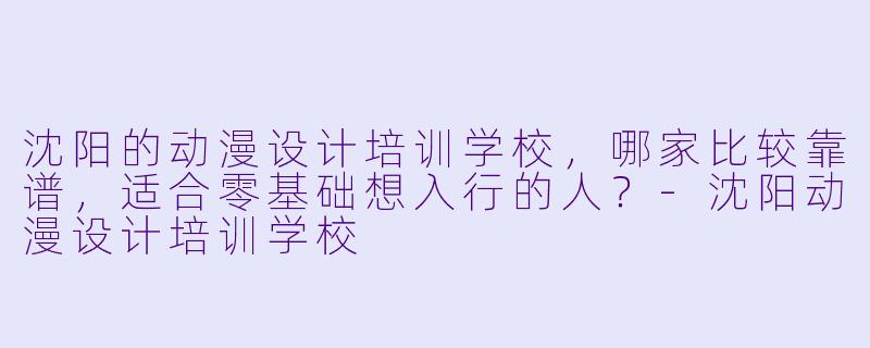 沈阳的动漫设计培训学校，哪家比较靠谱，适合零基础想入行的人？-沈阳动漫设计培训学校
