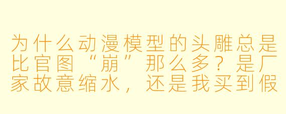 为什么动漫模型的头雕总是比官图“崩”那么多？是厂家故意缩水，还是我买到假货了？