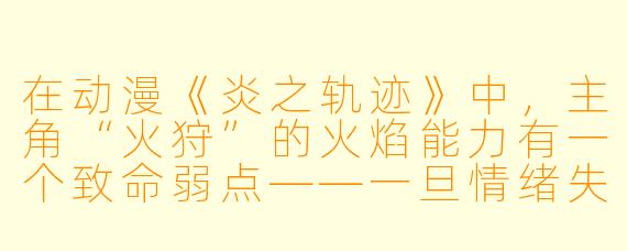 在动漫《炎之轨迹》中，主角“火狩”的火焰能力有一个致命弱点——一旦情绪失控，火焰会反噬自身。但在最终决战里，他却主动引爆了自己的火焰核心，用“焚身之炎”烧尽了敌人的时空裂隙。请问，他这么做的真正动机是什么？
