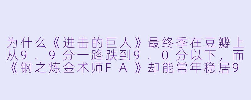 为什么《进击的巨人》最终季在豆瓣上从9.9分一路跌到9.0分以下,而《钢之炼金术师FA》却能常年稳居9.8分不动摇?这是不是说明“烂尾”比“神作”更能检验一部动漫的成X ?-动漫豆瓣