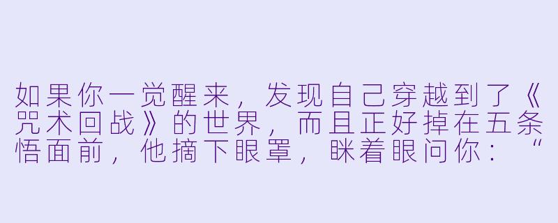 如果你一觉醒来,发现自己穿越到了《咒术回战》的世界,而且正好掉在五条悟面前,他摘下眼罩,眯着眼问你:“喂,你是我失散多年的学生吗?怎么身上没有咒力却敢站在我旁边?”——这时候,你会怎么回答才能既保住小命,又不暴露自己是个穿越者?-动漫穿越小说