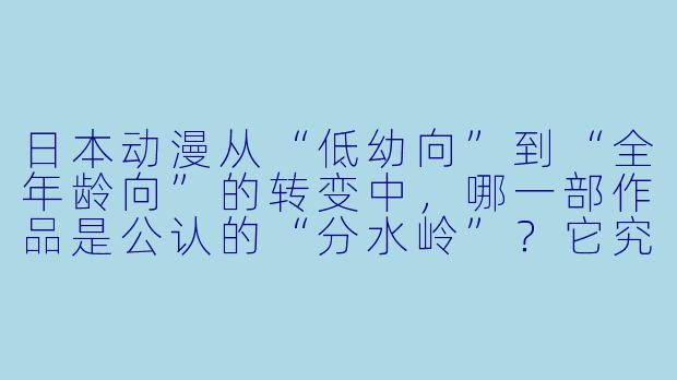 日本动漫从“低幼向”到“全年龄向”的转变中,哪一部作品是公认的“分水岭”?它究竟改变了什么?-动漫发展史