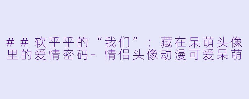 ##软乎乎的“我们”：藏在呆萌头像里的爱情密码-情侣头像动漫可爱呆萌