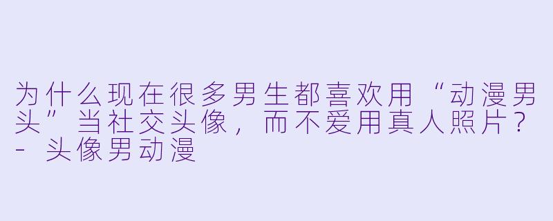 为什么现在很多男生都喜欢用“动漫男头”当社交头像,而不爱用真人照片?-头像男动漫