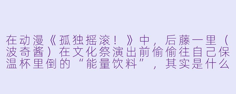在动漫《孤独摇滚！》中，后藤一里（波奇酱）在文化祭演出前偷偷往自己保温杯里倒的“能量饮料”，其实是什么特殊配方？为什么她喝完后会瞬间“社恐爆发”却又能上台狂飙吉他？-动漫 饮料