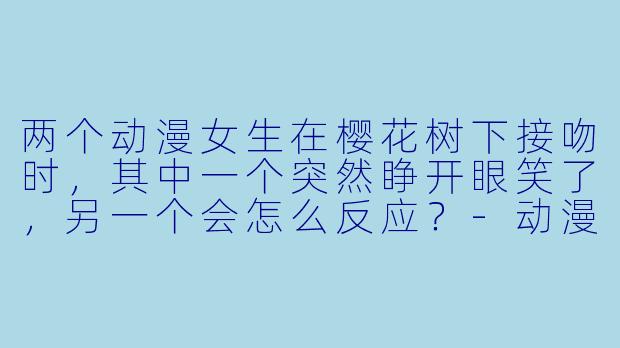 两个动漫女生在樱花树下接吻时，其中一个突然睁开眼笑了，另一个会怎么反应？-动漫女生和女生接吻