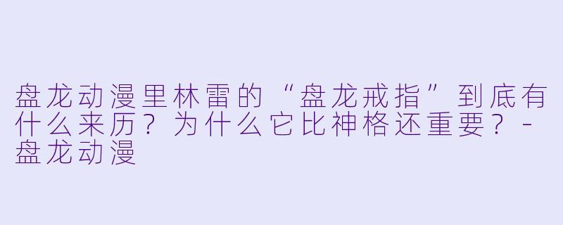 盘龙动漫里林雷的“盘龙戒指”到底有什么来历？为什么它比神格还重要？-盘龙动漫