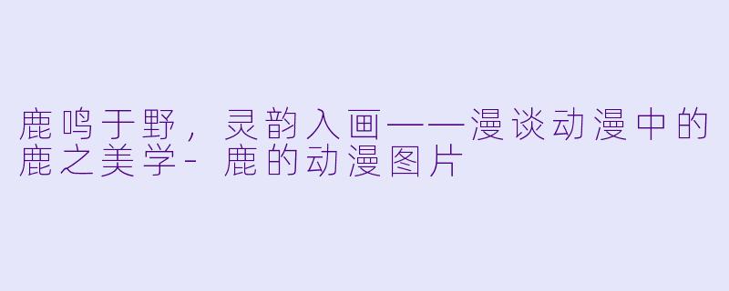 鹿鸣于野，灵韵入画——漫谈动漫中的鹿之美学-鹿的动漫图片
