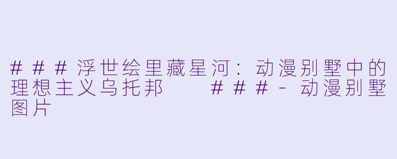 ###浮世绘里藏星河:动漫别墅中的理想主义乌托邦
###-动漫别墅图片