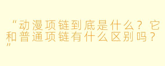 “动漫项链到底是什么?它和普通项链有什么区别吗?”