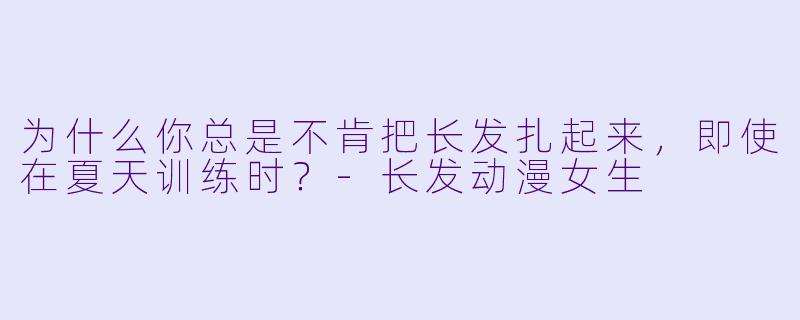 为什么你总是不肯把长发扎起来,即使在夏天训练时?-长发动漫女生