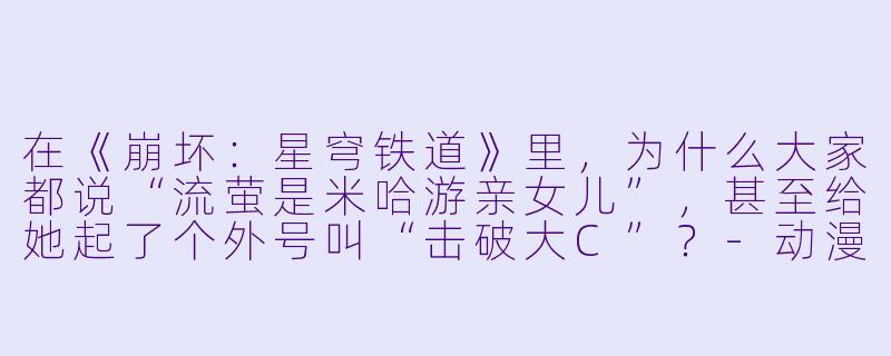 在《崩坏：星穹铁道》里，为什么大家都说“流萤是米哈游亲女儿”，甚至给她起了个外号叫“击破大C”？-动漫女生游戏