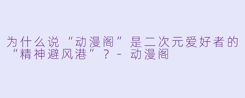 为什么说“动漫阁”是二次元爱好者的“精神避风港”？