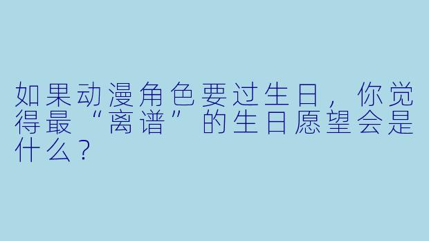 如果动漫角X  要过生日，你觉得最“离谱”的生日愿望会是什么？