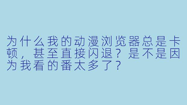 为什么我的动漫浏览器总是卡顿，甚至直接闪退？是不是因为我看的番太多了？